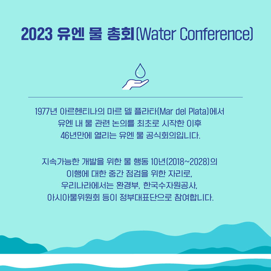 2023 유엔 물 총회(Water Conference) 1977년 아르헨티나의 마르 델 플라타(Mar del Plata)에서 유엔 내 물 관련 논의를 최초로 시작한 이후 46년만에 열리는 유엔 물 공식회의입니다. 지속가능한 개발을 위한 물 행동 10년(2018~2028)의 이행에 대한 중간 점검을 위한 자리로, 우리나라에서는 환경부, 한국수자원공사, 아시아물위원회 등이 정부대표단으로 참여합니다.