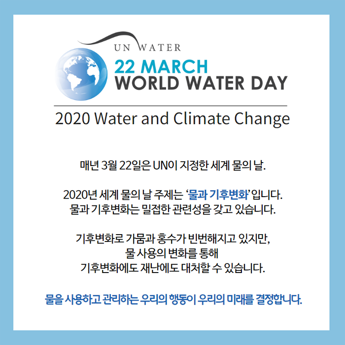 UN WATER 22 MARCH WORLD WATER DAY 2020 Water and Climate Change. 매년 3월 22일은 UN이 지정한 세계 물의 날. 2020년 세계 물의 날 주제는 '물과 기후변화'입니다. 물과 기후변화는 밀접한 관련성을 갖고 있습니다. 기후변화로 가뭄과 홍수가 비번해지고 있지만, 물 사용의 변화를 통해 기후변화에도 재난에도 대처할 수 있습니다. 물을 사용하고 관리하는 우리의 행동이 우리의 미래를 결정합니다.