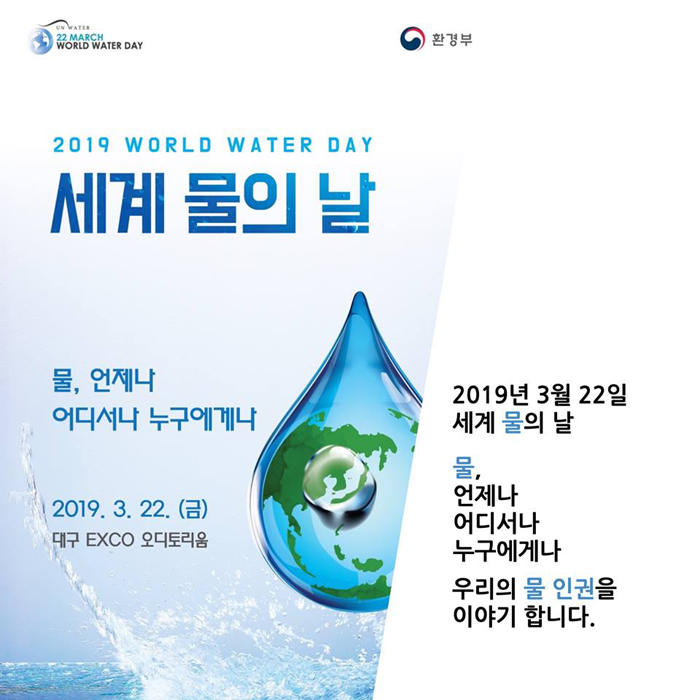 [UN WATER 22 MARCH WORLD WATER DAY 환경부] 2019 WORLD WATER DAY 세계 물의 날 물, 언제나 어디서나 누구에게나 2019.3.22.(금) 대구 EXCO 오디토리움 2019년 3월 22일 세계 물의날 물, 언제나 어디서나 누구에게나 우리의 물 인권을 이야기 합니다.
