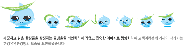 깨끗하고 맑은 한강물을 상징하는 물	방울을 의인화하여 귀엽고 친숙한 이미지로 형상화하여 고객여러분께 가까이 다가가는 한강유역환경청의 모습을 표현하였습니다.