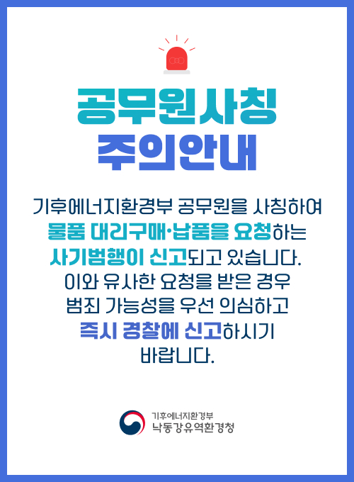 공무원사칭 주의안내 기후에너지환경부 공무원을 사칭하여 물품 대리구매·납품을 요청하는 사기범행이 신고되고 있습니다. 이와 유사한 요청을 받은 경우 범죄 가능성을 우선 의심하고 즉시 경찰에 신고하시기 바랍니다. 기후에너지환경부 낙동강유역환경청