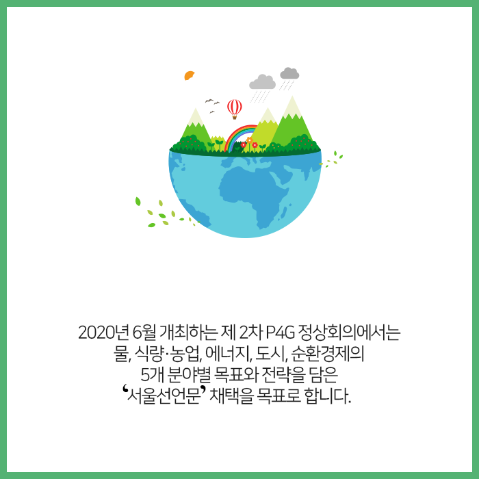 2020년 6월 개최하는 제 2차 P4G 정상회의에서는 물, 식량·농업, 에너지, 도시, 순환경제의 5개 분야별 목표와 전략을 담은 '서울선언문'채택을 목표로합니다.