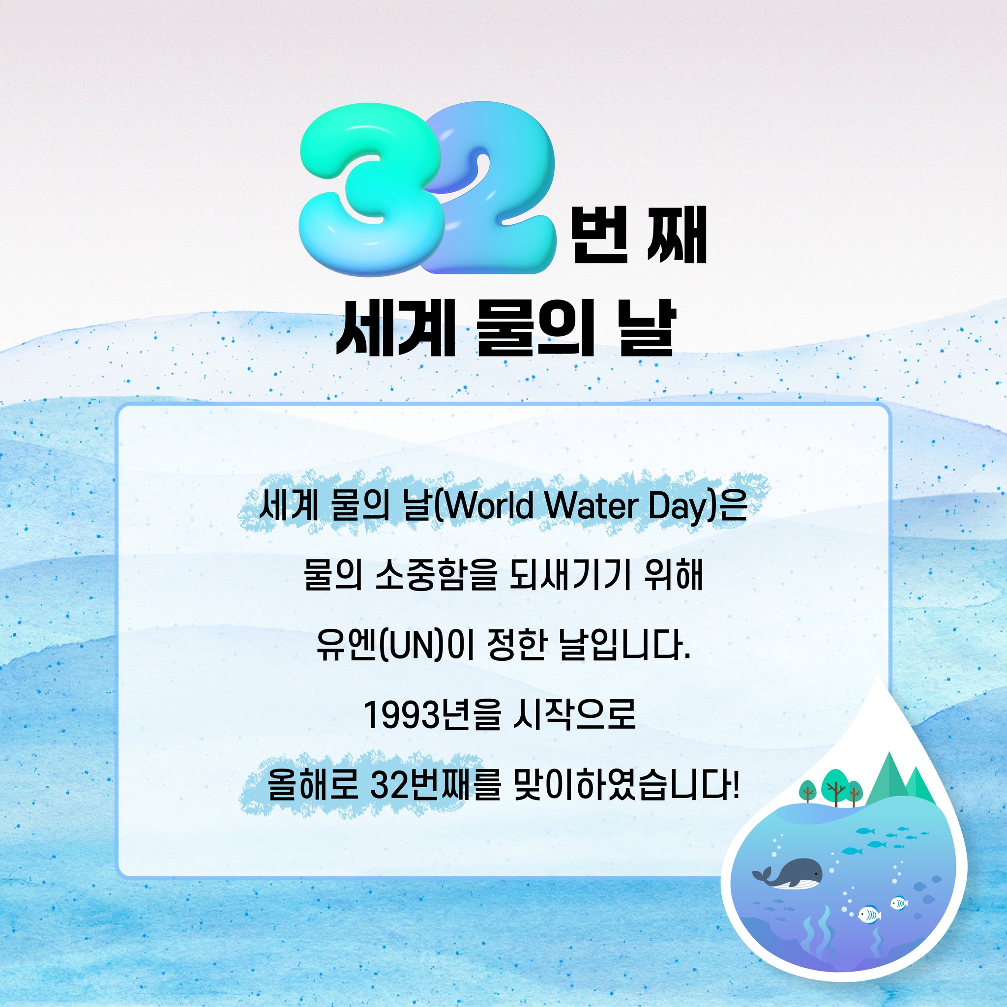 32번 째 세계 물의 날 세계 물의 날(World Water Day)은 물의 소중함을 되새기기 위해 유엔(UN)이 정한 날입니다. 1993년을 시작으로 올해로 32번째를 맞이하였습니다!
