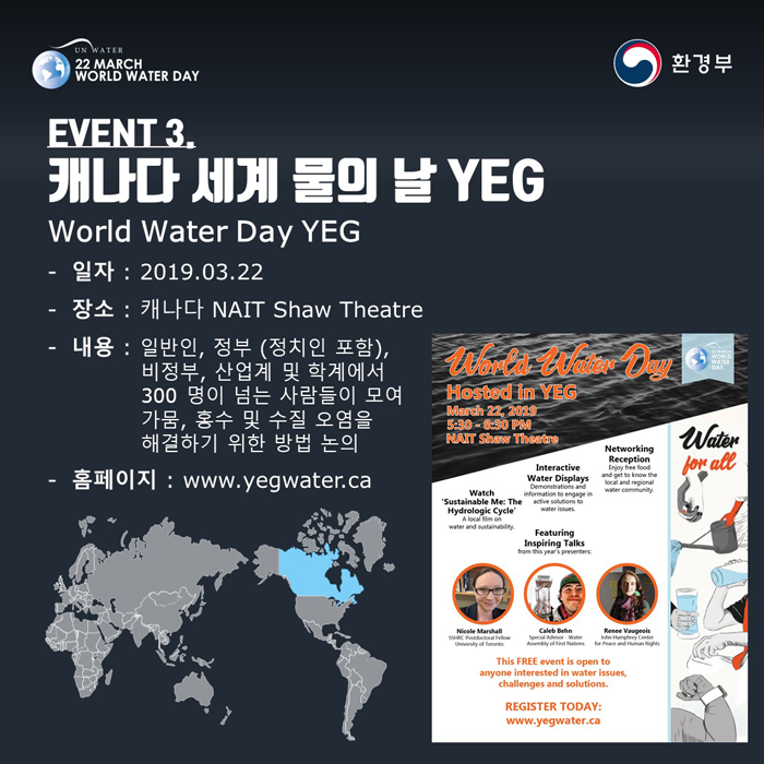 [UN WATER 22 MARCH WORLD WATER DAY 환경부] EVENT3. 캐나다 세계 물의 날 YEG World Water Day YEG -일자: 2019.03.22 -장소: 캐나다 NAIT Shaw Theatre -내용: 일반인, 정부(정치인 포함), 비정부, 산업계 및 학계에서 300명이 넘는 사람들이 모여 가뭄, 홀수 및 수질 오염을 해결하기 위한 방법 논의 -홈페이지: www.yegwater.ca
