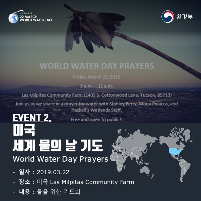 [UN WATER 22 MARCH WORLD WATER DAY 환경부] WORLD WATER DAY PRAYERS Friday, March 22, 2019 9 a.m - 11a.m. Las Milpitas Community Farm(2405 S. Cottonwood Lane, Tucson, 85713) Join us as we share in a prayer for water with Stanley Perry, Mona Placca, and Haskell's Wetlands Staff. Free and open to public!! EVENT2. 미국 세계 물의 날 기도 World Water Day Prayers -일자:2019.03.22 -장소: 미국 Las Milpitas Community Farm -내용: 물을 위한 기도회
