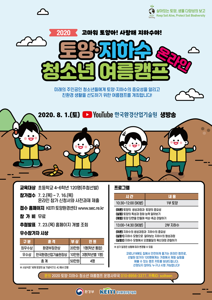 2020 고마워 토양아! 사랑해 지하수야!
토양·지하수 청소년 여름캠프 온라인
미래의 주인공인 청소년들에게 토양·지하수의 중요성을 알리고 친환경 생활을 선도하기 위한 여름캠프를 개회합니다!
2020.8.1.(토) Youtube 한국환경산업기술원 생방송

교육대상: 초등 4-6학년 120명(추첨선발)
참가접수: 7.2(목)~7.16(목) 온라인 참가 신청서와 사전과제 제출
접수 홈페이지: KEITI 토양환경센터 누리집 www.sec.re.kr
참가비: 무료
추첨발표: 7.23.(목) 홈페이지 개별 조회

우수참가자 시상
구분: 최우수상
훈격: 환경부장관상
부상: 20만원
인원: 1명(학년 통합)
구분: 우수상
훈격: 한국환경산업기술원장상
부상: 10만원
인원: 3명(학년별 1명)
총계: 50만원/4명
※ 시상식은 '세계 토양의 날 기념식'(12.4.)에서 진행

프로그램
시간: 10:30~12:00(90분)
내용: 1부 토양
(이론) 토양의 생성과정과 토양의 중요성
(실험) 토양의 특성과 정화 능력 알아보기
(체험) 토양 단면을 만들며 색상·촉감 관찰하기
시간: 13:00~14:30(90분)
내용: 2부 지하수
(이론) 지하수의 생성과정과 지하수의 중요성
(실험1) 지하수 모영으로 알아보는 지하수의 형성과정
(실험2) 지하수 모형에서 오염물질의 확산과정 관찰하기
※ 상기 일정은 상황에 따라 변경될 수 있음

코로나19에도 집에서 안전하게 즐기는 온라인 캠프로, 선발된 참가자 120명에게는 가정에서 체험·실험을 해볼 수 있는 캠프 키트를 보내드립니다.
선정되지 않아도 누구나 시청가능합니다!

문의 2020 토양지하수 청소년 여름캠프 온라인 운영사무국
010 - 8956 - 33 77 / 카톡 ID: soilteen
주최: 환경부, 주관: KEITI 한국환경산업기술원


프로그램
시간: 10:30~12:00(90분)
내용: 1부 토양
(이론) 토양의 생성과정과 토양의 중요성
(실험) 토양의 특성과 정화 능력 알아보기
(체험) 토양 단면을 만들며 색상·촉감 관찰하기
시간: 13:00~14:30(90분)
내용: 2부 지하수
(이론) 지하수의 생성과정과 지하수의 중요성
(실험1) 지하수 모영으로 알아보는 지하수의 형성과정
(실험2) 지하수 모형에서 오염물질의 확산과정 관찰하기
※ 상기 일정은 상황에 따라 변경될 수 있습니다.

추진일정
참가 접수(사전과제 제출) 7.2.-7.16. → 추첨 발표(추가정보입력) 7.23.-7.24. → 물품배송 7.27.-7.31. → 캠프 8.1 → 사후과제 제출 8.1.-8.16. → 심사 8월-9월 → 우수참가자 발표(홈페이지) 9월 중 → 세계 토양의 날 시상식 12.4.
※ 추진 일정과 내용은 상황에 따라 변경될 수 있습니다.

우수참가자 심사
· (선발대상)캠프 종료 후 사후 과제 두 가지를 모두 제출한 참가자 대상
·(평가항목)
항목: 사후과제1
내용: 캠프 참가 후기 개인 SNS 공개 게시 내용 제출
항목: 사후과제2
내용: 우리 고장의 토양 오염좌(토양 단면 만들기) 과제 제출

