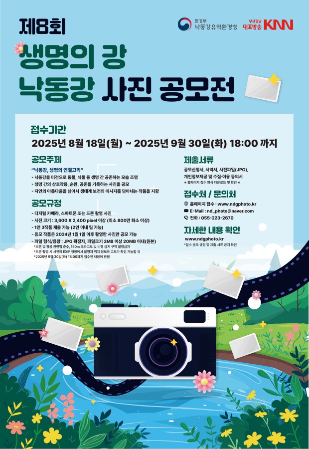 환경부 낙동강유역환경청 부산경남 대표방송 KNN 제8회 생명의 강 낙동강 사진 공모전 접수기간 2025년8월18일(월)~2025년9월30일(화)18:00까지 공모주제 낙동강,생명의 연결고리 -낙동강 터전으로 동물,식물 등 생명간 공존하는 모습조명 - 생명 간의 상호작용,순환,공존을 기록하는 사진을 공모 - 자연의 아름다움을 넘어서 생태계 보전의 메세지를 담아내는 작품을 지향 공모규정 - 디지털 카메라,스마트폰 또는 트론 촬영 사진 - 사진크기 : 3600 x 2400 pixel 이상 ( 최소 800만 화소 이상) - 1인 3작품 제출가능 (2인 이내 팀 가능) - 응모 작품은 2024년 1월 1일 이후 촬영한 사진만 공모가능 - 파일 형식/용량 : JPG확장자,파일크기 2MB이상 20MB이내(원본) *드론 및 항공 관련법 준수, 150m 초과고도 및 비행 금지 구역 촬영금지 *드론 촬영 시 사진의 EXIF정봉에서 촬영지 위치 정보와 고도가 확인 가능할 것 *2025년 9월 30일(화) 18:00까지 접수된 내용에 한함 제출서류 공모신청서,서약서,사진파일(JPG), 개인정보제공 및 수집이용동의서 홈페이지 접수양식 다운로드 및 확인 접수처/문의처 홈페이지 접수: www.ndgphoto.kr E-mail: nd_photo@naver.com 전화: 055-233-2670 자세한 내용 확인 www.ndgphoth.kr *필수 공모 규정 및 제출 서류 공지 확인
