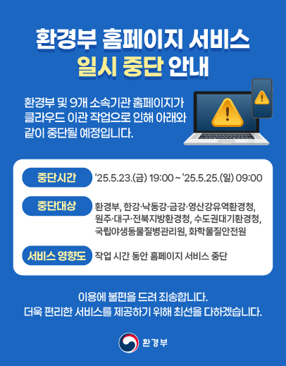 환경부 홈페이지 서비스 일시 중단 안내 환경부 및 9개 소속기관 홈페이지가 클라우드 이관 작업으로 인해 아래와 같이 중단될 예정입니다. 중단시간 '25.5.23.(금) 19:00~'25.5.25(일) 09:00 중단대상 환경부, 한강/낙동강/금강/영산강유역환경청, 원주/대구/전북지방환경청, 수도권대기환경청, 국립야생동물질병관리원, 화학물질안전원 서비스 영향도 작업 시간 동안 홈페이지 서비스 중단 이용에 불편을 드려 죄송합니다. 더욱 편리한 서비스를 제공하기위해 최선을 다하겠습니다. 환경부