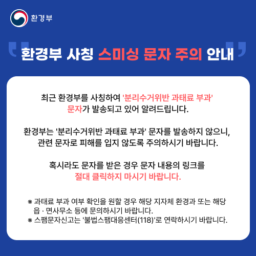 환경부 환경부 사칭 스미싱 문자 주의 안내 최근 환경부를 사칭하여 분리수거위반 과태료 부과 문자가 발송되고 있어 알려드립니다. 환경부는 분리수거위반 과태료 부과 문자를 발송하지 않으니, 혹시라도 문자를 받은 경우 문자 내용의 링크를 절대 클릭하지 마시기 바랍니다. 과태료 부과 여부 확인을 원할 경우 해당 지자체 환경과 또는 해당 읍 면사무소 등에 문의하시기 바랍니다. 스팸문자 신고는 불법스탬대응센터(118)로 연락하시기 바랍니다.
