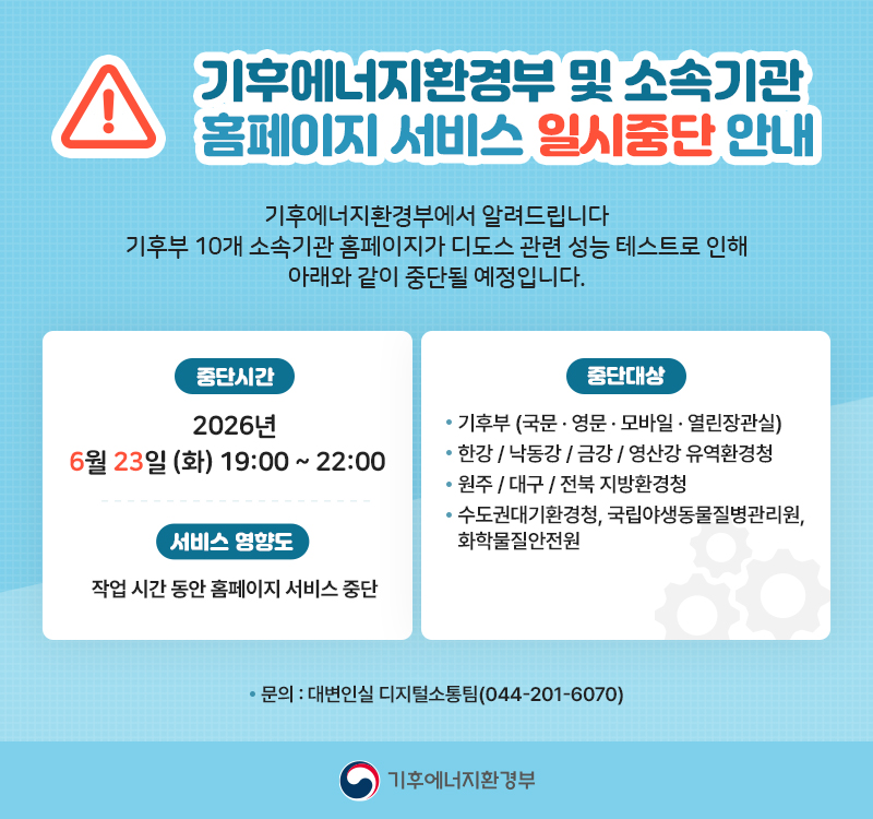 기후에너지환경부 및 소속기관 홈페이지 서비스 일시중단 안내
기후에너지환경부에서 알려드립니다
기후부 및 10개 소속기관 홈페이지가 디도스 관련 성능 테스트로 인해 아래와 같이 중단될 예정입니다. 
중단시간 2026년 6월 23일 (화) 19:00 ~ 22:00
중단대상 기후부(국문 · 영문 · 모바일 · 열린장관실), 
한강 / 낙동강 / 금강 / 영산강유역환경청
원주 / 대구 / 전북지방환경청,
수도권대기환경청, 국립야생동물질병관리원, 화학물질안전원
서비스 영향도 작업 시간 동안 홈페이지 서비스 중단
문의 : 대변인실 디지털소통팀 (044-201-6070)
기후에너지환경부