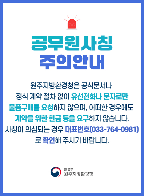 공무원사칭 주의안내 원주지방환경청은 공식문서나 정식 계약 절차 없이 유선전화나 문자로만 물품구매를 요청하지 않으며, 어떠한 경우에도 계약을 위한 현금 등을 요구하지 않습니다. 사칭이 의심되는 경우 대표번호(033-764-0981)로 확인해 주시기 바랍니다. 환경부 원주지방환경청